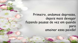Primeiro, andamos depressa,
depois mais devagar
fazendo pausas de vez em quando
para
amainar essa paixão!
 