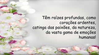 Têm raízes profundas, como
corações ardentes,
catinga das paixões, da natureza,
da vasta gama de emoções
humanas!
 