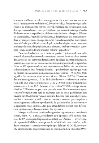 P A I X Ã O , C R I M E E R E L A Ç Õ E S D E G Ê N E R O • 1 6 3
homens e mulheres de diferentes origens sociais a matarem ou tentarem
matar suas (seus) companheiras (os). Por outro lado, a freqüente opção pelas
relações de amasiamento entre os setore populares pode ser vista como um
dos aspectos reveladores das especificidades que determinariam profundas
distinções entre as experiências afetivas e sexuais vivenciadas pelas diferen-
tes classes sociais. Segundo Martha Abreu, a disseminação dos amasiamentos
deve ser compreendida não apenas como fruto das condições materiais de
sobrevivência que dificultavam a legalização das relações entre homens e
mulheres das camadas populares, mas também, e talvez sobretudo, como
uma “opção dentro de um universo cultural” específico.25
Para aprofundarmos tais reflexões é preciso considerar, de um lado,
os resultados obtidos através do cruzamento entre os dados relativos ao sexo
dos agressores e os correspondentes ao tipo de relação que mantinham com
suas vítimas e, de outro, os motivos que teriam impulsionado as agressões.
Entre os 300 agressores do sexo masculino — envolvidos nos casos levan-
tados nos jornais e nas fontes judiciárias — predominam aqueles que eram
ou haviam sido casados ou amasiados com suas vítimas (175 ou 58,33%),
seguidos dos que eram rivais de suas vítimas (46 ou 15,33%).26
No caso
das mulheres agressoras, 16 (ou 39,02%) de suas 41 vítimas eram ou ha-
viam sido seus amásios ou maridos, 9 (ou 21,95%) eram ou haviam sido
seus amantes, 8 (ou 19,51%) eram rivais e 4 (ou 9,75%) eram apenas co-
nhecidos.27
Observamos, portanto, que os homens direcionavam suas agres-
sões preferencialmente para as mulheres com as quais partilhavam (ou
haviam partilhado) uma vida em comum. Embora para as mulheres uma
tendência no mesmo sentido possa ser detectada, os casos que compõem a
amostragem não indicam o predomínio de qualquer tipo de relação entre
as agressoras e suas vítimas. Mas, para entendermos melhor estas diferen-
ças é preciso associá-las aos motivos das agressões.
No que se refere aos motivos das agressões registrados nas notícias de
jornais, entre 1901 e 1929, considerarei aqui apenas os 166 casos (de um
total de 275), nos quais foi possível identificá-los. O ciúme — envolvendo
não apenas infidelidade ou suspeitas de infidelidade, mas também rivali-
dades amorosas — aparece como o principal deles em 93 (ou 65,49%) dos
142 casos nos quais os agressores eram do sexo masculino e em 12 (ou 50%)
 