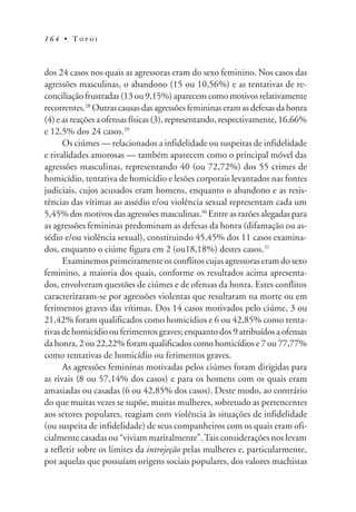 1 6 4 • T O P O I
dos 24 casos nos quais as agressoras eram do sexo feminino. Nos casos das
agressões masculinas, o abandono (15 ou 10,56%) e as tentativas de re-
conciliação frustradas (13 ou 9,15%) aparecem como motivos relativamente
recorrentes.28
Outras causas das agressões femininas eram as defesas da honra
(4) e as reações a ofensas físicas (3), representando, respectivamente, 16,66%
e 12,5% dos 24 casos.29
Os ciúmes — relacionados a infidelidade ou suspeitas de infidelidade
e rivalidades amorosas — também aparecem como o principal móvel das
agressões masculinas, representando 40 (ou 72,72%) dos 55 crimes de
homicídio, tentativa de homicídio e lesões corporais levantados nas fontes
judiciais, cujos acusados eram homens, enquanto o abandono e as resis-
tências das vítimas ao assédio e/ou violência sexual representam cada um
5,45% dos motivos das agressões masculinas.30
Entre as razões alegadas para
as agressões femininas predominam as defesas da honra (difamação ou as-
sédio e/ou violência sexual), constituindo 45,45% dos 11 casos examina-
dos, enquanto o ciúme figura em 2 (ou18,18%) destes casos.31
Examinemos primeiramente os conflitos cujas agressoras eram do sexo
feminino, a maioria dos quais, conforme os resultados acima apresenta-
dos, envolveram questões de ciúmes e de ofensas da honra. Estes conflitos
caracterizaram-se por agressões violentas que resultaram na morte ou em
ferimentos graves das vítimas. Dos 14 casos motivados pelo ciúme, 3 ou
21,42% foram qualificados como homicídios e 6 ou 42,85% como tenta-
tivas de homicídio ou ferimentos graves; enquanto dos 9 atribuídos a ofensas
da honra, 2 ou 22,22% foram qualificados como homicídios e 7 ou 77,77%
como tentativas de homicídio ou ferimentos graves.
As agressões femininas motivadas pelos ciúmes foram dirigidas para
as rivais (8 ou 57,14% dos casos) e para os homens com os quais eram
amasiadas ou casadas (6 ou 42,85% dos casos). Deste modo, ao contrário
do que muitas vezes se supõe, muitas mulheres, sobretudo as pertencentes
aos setores populares, reagiam com violência às situações de infidelidade
(ou suspeita de infidelidade) de seus companheiros com os quais eram ofi-
cialmente casadas ou “viviam maritalmente”.Tais considerações nos levam
a refletir sobre os limites da introjeção pelas mulheres e, particularmente,
por aquelas que possuíam origens sociais populares, dos valores machistas
 