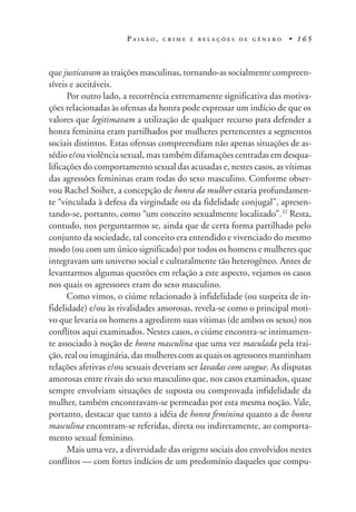 P A I X Ã O , C R I M E E R E L A Ç Õ E S D E G Ê N E R O • 1 6 5
que justicavam as traições masculinas, tornando-as socialmente compreen-
síveis e aceitáveis.
Por outro lado, a recorrência extremamente significativa das motiva-
ções relacionadas às ofensas da honra pode expressar um indício de que os
valores que legitimavam a utilização de qualquer recurso para defender a
honra feminina eram partilhados por mulheres pertencentes a segmentos
sociais distintos. Estas ofensas compreendiam não apenas situações de as-
sédio e/ou violência sexual, mas também difamações centradas em desqua-
lificações do comportamento sexual das acusadas e, nestes casos, as vítimas
das agressões femininas eram todas do sexo masculino. Conforme obser-
vou Rachel Soihet, a concepção de honra da mulher estaria profundamen-
te “vinculada à defesa da virgindade ou da fidelidade conjugal”, apresen-
tando-se, portanto, como “um conceito sexualmente localizado”.32
Resta,
contudo, nos perguntarmos se, ainda que de certa forma partilhado pelo
conjunto da sociedade, tal conceito era entendido e vivenciado do mesmo
modo (ou com um único significado) por todos os homens e mulheres que
integravam um universo social e culturalmente tão heterogêneo. Antes de
levantarmos algumas questões em relação a este aspecto, vejamos os casos
nos quais os agressores eram do sexo masculino.
Como vimos, o ciúme relacionado à infidelidade (ou suspeita de in-
fidelidade) e/ou às rivalidades amorosas, revela-se como o principal moti-
vo que levaria os homens a agredirem suas vítimas (de ambos os sexos) nos
conflitos aqui examinados. Nestes casos, o ciúme encontra-se intimamen-
te associado à noção de honra masculina que uma vez maculada pela trai-
ção, real ou imaginária, das mulheres com as quais os agressores mantinham
relações afetivas e/ou sexuais deveriam ser lavadas com sangue. As disputas
amorosas entre rivais do sexo masculino que, nos casos examinados, quase
sempre envolviam situações de suposta ou comprovada infidelidade da
mulher, também encontravam-se permeadas por esta mesma noção. Vale,
portanto, destacar que tanto a idéia de honra feminina quanto a de honra
masculina encontram-se referidas, direta ou indiretamente, ao comporta-
mento sexual feminino.
Mais uma vez, a diversidade das origens sociais dos envolvidos nestes
conflitos — com fortes indícios de um predomínio daqueles que compu-
 
