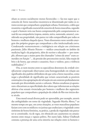 1 6 6 • T O P O I
nham os setores socialmente menos favorecidos — faz-nos supor que o
conceito de honra masculina encontrava-se disseminado por todos os es-
tratos sociais que compunham a população urbana. Entretanto, a idéia que
resumiria o significado essencial do conceito de honra masculina, segundo
a qual o homem teria sua honra comprometida pelo comportamento se-
xual de sua companheira (esposa, amásia, noiva, namorada, amante), con-
siderada sua propriedade, não parece ter sido compartilhado por todos os
homens e mulheres daquela época. Vozes dissonantes neste sentido emer-
gem dos próprios grupos que compunham a elite intelectualizada coeva.
Condenando veementemente a indulgência em relação aos criminosos
passionais, Júlio Afranio Peixoto — médico conceituado no âmbito da
medicina legal e da psiquiatria, além de escritor e educador — por exem-
plo, afirmava que a maior parte dos chamados “crimes de amor” eram co-
metidos em função “... da pressão dos preconceitos sociais, falsa noção de
brio e de honra, que armam o assassino, fraco e vaidoso, para a violência
reabilitadora”.33
Ora, se nem mesmo entre os especialistas detentores da verdade cien-
tificamente comprovada observamos uma homogeneidade em relação aos
significados dos padrões definidores do que seria a honra masculina, como
negar a pluralidade de significados que teriam caracterizado as possíveis
construções e/ou apropriações de tal noção em um contexto profundamente
marcado por diversidades sociais e culturais. Muitos estudiosos já aponta-
ram e discutiram as especificidades dos valores que informavam as relações
afetivas e/ou sexuais vivenciadas por homens e mulheres dos segmentos
populares que compunham a população da cidade do Rio nos inícios des-
te século.
Uma moral sexual diversa pode ser apreendida, por exemplo, através
das ambigüidades em torno da virgindade. Segundo Martha Abreu,34
ao
mesmo tempo em que, em certas situações, as vozes masculinas populares
faziam coro com os médicos e os juristas que enalteciam a virgindade como
sinônimo de honra feminina, na prática, a perda da virgindade não parece
ter se constituído, via de regra, em obstáculo aos casamentos ou amasia-
mentos entre moças e rapazes pobres. Por outro lado, Sidney Chalhoub
constata a presença de uma certa simetria nas relações entre os homens e
 