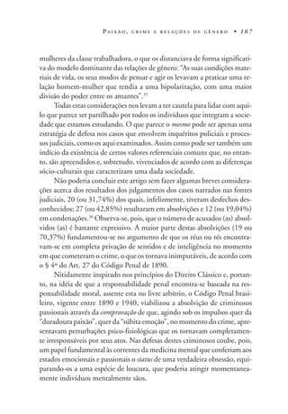 P A I X Ã O , C R I M E E R E L A Ç Õ E S D E G Ê N E R O • 1 6 7
mulheres da classe trabalhadora, o que os distanciava de forma significati-
va do modelo dominante das relações de gênero: “As suas condições mate-
riais de vida, os seus modos de pensar e agir os levavam a praticar uma re-
lação homem-mulher que tendia a uma bipolarização, com uma maior
divisão do poder entre os amantes”.35
Todas estas considerações nos levam a ter cautela para lidar com aqui-
lo que parece ser partilhado por todos os indivíduos que integram a socie-
dade que estamos estudando. O que parece o mesmo pode ser apenas uma
estratégia de defesa nos casos que envolvem inquéritos policiais e proces-
sos judiciais, como os aqui examinados. Assim como pode ser também um
indício da existência de certos valores referenciais comuns que, no entan-
to, são apreendidos e, sobretudo, vivenciados de acordo com as diferenças
sócio-culturais que caracterizam uma dada sociedade.
Não poderia concluir este artigo sem fazer algumas breves considera-
ções acerca dos resultados dos julgamentos dos casos narrados nas fontes
judiciais, 20 (ou 31,74%) dos quais, infelizmente, tiveram desfechos des-
conhecidos; 27 (ou 42,85%) resultaram em absolvições e 12 (ou 19,04%)
em condenações.36
Observa-se, pois, que o número de acusados (as) absol-
vidos (as) é bastante expressivo. A maior parte destas absolvições (19 ou
70,37%) fundamentou-se no argumento de que os réus ou rés encontra-
vam-se em completa privação de sentidos e de inteligência no momento
em que cometeram o crime, o que os tornava inimputáveis, de acordo com
o § 4º do Art. 27 do Código Penal de 1890.
Nitidamente inspirado nos princípios do Direito Clássico e, portan-
to, na idéia de que a responsabilidade penal encontra-se baseada na res-
ponsabilidade moral, assente esta no livre arbítrio, o Código Penal brasi-
leiro, vigente entre 1890 e 1940, viabilizou a absolvição de criminosos
passionais através da comprovação de que, agindo sob os impulsos quer da
“duradoura paixão”, quer da “súbita emoção”, no momento do crime, apre-
sentavam perturbações psico-fisiológicas que os tornavam completamen-
te irresponsáveis por seus atos. Nas defesas destes criminosos coube, pois,
um papel fundamental às correntes da medicina mental que conferiam aos
estados emocionais e passionais o status de uma verdadeira obsessão, equi-
parando-os a uma espécie de loucura, que poderia atingir momentanea-
mente indivíduos mentalmente sãos.
 