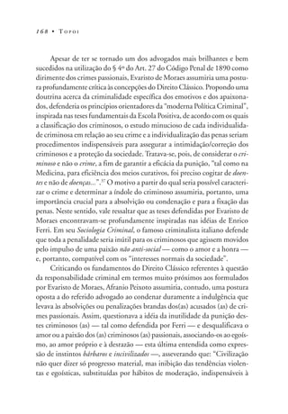 1 6 8 • T O P O I
Apesar de ter se tornado um dos advogados mais brilhantes e bem
sucedidos na utilização do § 4º do Art. 27 do Código Penal de 1890 como
dirimente dos crimes passionais, Evaristo de Moraes assumiria uma postu-
ra profundamente crítica às concepções do Direito Clássico. Propondo uma
doutrina acerca da criminalidade específica dos emotivos e dos apaixona-
dos, defenderia os princípios orientadores da “moderna Política Criminal”,
inspirada nas teses fundamentais da Escola Positiva, de acordo com os quais
a classificação dos criminosos, o estudo minucioso de cada individualida-
de criminosa em relação ao seu crime e a individualização das penas seriam
procedimentos indispensáveis para assegurar a intimidação/correção dos
criminosos e a proteção da sociedade. Tratava-se, pois, de considerar o cri-
minoso e não o crime, a fim de garantir a eficácia da punição, “tal como na
Medicina, para eficiência dos meios curativos, foi preciso cogitar de doen-
tes e não de doenças...”.37
O motivo a partir do qual seria possível caracteri-
zar o crime e determinar a índole do criminoso assumiria, portanto, uma
importância crucial para a absolvição ou condenação e para a fixação das
penas. Neste sentido, vale ressaltar que as teses defendidas por Evaristo de
Moraes encontravam-se profundamente inspiradas nas idéias de Enrico
Ferri. Em seu Sociologia Criminal, o famoso criminalista italiano defende
que toda a penalidade seria inútil para os criminosos que agissem movidos
pelo impulso de uma paixão não anti-social — como o amor e a honra —
e, portanto, compatível com os “interesses normais da sociedade”.
Criticando os fundamentos do Direito Clássico referentes à questão
da responsabilidade criminal em termos muito próximos aos formulados
por Evaristo de Moraes, Afranio Peixoto assumiria, contudo, uma postura
oposta a do referido advogado ao condenar duramente a indulgência que
levava às absolvições ou penalizações brandas dos(as) acusados (as) de cri-
mes passionais. Assim, questionava a idéia da inutilidade da punição des-
tes criminosos (as) — tal como defendida por Ferri — e desqualificava o
amor ou a paixão dos (as) criminosos (as) passionais, associando-os ao egoís-
mo, ao amor próprio e à desrazão — esta última entendida como expres-
são de instintos bárbaros e incivilizados —, asseverando que: “Civilização
não quer dizer só progresso material, mas inibição das tendências violen-
tas e egoísticas, substituídas por hábitos de moderação, indispensáveis à
 