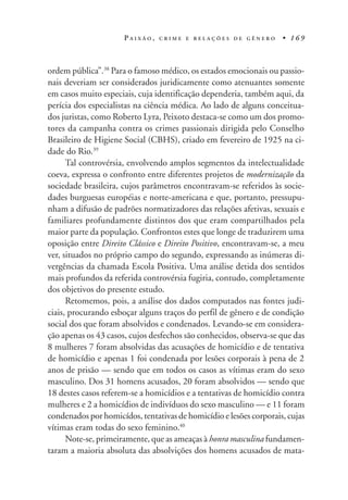 P A I X Ã O , C R I M E E R E L A Ç Õ E S D E G Ê N E R O • 1 6 9
ordem pública”.38
Para o famoso médico, os estados emocionais ou passio-
nais deveriam ser considerados juridicamente como atenuantes somente
em casos muito especiais, cuja identificação dependeria, também aqui, da
perícia dos especialistas na ciência médica. Ao lado de alguns conceitua-
dos juristas, como Roberto Lyra, Peixoto destaca-se como um dos promo-
tores da campanha contra os crimes passionais dirigida pelo Conselho
Brasileiro de Higiene Social (CBHS), criado em fevereiro de 1925 na ci-
dade do Rio.39
Tal controvérsia, envolvendo amplos segmentos da intelectualidade
coeva, expressa o confronto entre diferentes projetos de modernização da
sociedade brasileira, cujos parâmetros encontravam-se referidos às socie-
dades burguesas européias e norte-americana e que, portanto, pressupu-
nham a difusão de padrões normatizadores das relações afetivas, sexuais e
familiares profundamente distintos dos que eram compartilhados pela
maior parte da população. Confrontos estes que longe de traduzirem uma
oposição entre Direito Clássico e Direito Positivo, encontravam-se, a meu
ver, situados no próprio campo do segundo, expressando as inúmeras di-
vergências da chamada Escola Positiva. Uma análise detida dos sentidos
mais profundos da referida controvérsia fugiria, contudo, completamente
dos objetivos do presente estudo.
Retomemos, pois, a análise dos dados computados nas fontes judi-
ciais, procurando esboçar alguns traços do perfil de gênero e de condição
social dos que foram absolvidos e condenados. Levando-se em considera-
ção apenas os 43 casos, cujos desfechos são conhecidos, observa-se que das
8 mulheres 7 foram absolvidas das acusações de homicídio e de tentativa
de homicídio e apenas 1 foi condenada por lesões corporais à pena de 2
anos de prisão — sendo que em todos os casos as vítimas eram do sexo
masculino. Dos 31 homens acusados, 20 foram absolvidos — sendo que
18 destes casos referem-se a homicídios e a tentativas de homicídio contra
mulheres e 2 a homicídios de indivíduos do sexo masculino — e 11 foram
condenados por homicídos, tentativas de homicídio e lesões corporais, cujas
vítimas eram todas do sexo feminino.40
Note-se, primeiramente, que as ameaças à honra masculina fundamen-
taram a maioria absoluta das absolvições dos homens acusados de mata-
 