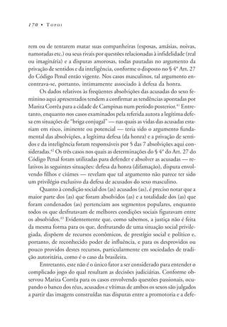 1 7 0 • T O P O I
rem ou de tentarem matar suas companheiras (esposas, amásias, noivas,
namoradas etc.) ou seus rivais por questões relacionadas à infidelidade (real
ou imaginária) e a disputas amorosas, todas pautadas no argumento da
privação de sentidos e da inteligência, conforme o disposto no § 4° Art. 27
do Código Penal então vigente. Nos casos masculinos, tal argumento en-
contrava-se, portanto, intimamente associado à defesa da honra.
Os dados relativos às freqüentes absolvições das acusadas do sexo fe-
minino aqui apresentados tendem a confirmar as tendências apontadas por
Mariza Corrêa para a cidade de Campinas num período posterior.41
Entre-
tanto, enquanto nos casos examinados pela referida autora a legítima defe-
sa em situações de “briga conjugal” — nas quais as vidas das acusadas esta-
riam em risco, iminente ou potencial — teria sido o argumento funda-
mental das absolvições, a legítima defesa (da honra) e a privação de senti-
dos e da inteligência foram responsáveis por 5 das 7 absolvições aqui con-
sideradas.42
Os três casos nos quais as determinações do § 4° do Art. 27 do
Código Penal foram utilizadas para defender e absolver as acusadas — re-
lativos às seguintes situações: defesa da honra (difamação), disputa envol-
vendo filhos e ciúmes — revelam que tal argumento não parece ter sido
um privilégio exclusivo da defesa de acusados do sexo masculino.
Quanto à condição social dos (as) acusados (as), é preciso notar que a
maior parte dos (as) que foram absolvidos (as) e a totalidade dos (as) que
foram condenados (as) pertenciam aos segmentos populares, enquanto
todos os que desfrutavam de melhores condições sociais figuravam entre
os absolvidos.43
Evidentemente que, como sabemos, a justiça não é feita
da mesma forma para os que, desfrutando de uma situação social privile-
giada, dispõem de recursos econômicos, de prestígio social e político e,
portanto, de reconhecido poder de influência, e para os desprovidos ou
pouco providos destes recursos, particularmente em sociedades de tradi-
ção autoritária, como é o caso da brasileira.
Entretanto, este não é o único fator a ser considerado para entender o
complicado jogo do qual resultam as decisões judiciárias. Conforme ob-
servou Mariza Corrêa para os casos envolvendo questões passionais, ocu-
pando o banco dos réus, acusados e vítimas de ambos os sexos são julgados
a partir das imagens construídas nas disputas entre a promotoria e a defe-
 
