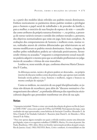 P A I X Ã O , C R I M E E R E L A Ç Õ E S D E G Ê N E R O • 1 7 1
sa, a partir dos modelos ideais referidos aos padrões morais dominantes.
Embora teoricamente os parâmetros destes padrões tendam a privilegiar
para o homem o papel social de trabalhador e de provedor da família e,
para a mulher, o exercício de suas funções de esposa e de mãe — concebi-
das como atributos da própria natureza feminina —, na prática, a presen-
ça de outras variáveis tornam o sentido dos embates travados e, portanto,
dos objetivos normatizadores que estão em jogo, bem mais complexo. As
avaliações dos comportamentos de homens e mulheres eram, muitas ve-
zes, realizadas através de critérios diferenciados que relativizavam ou até
mesmo modificavam os padrões morais dominantes. Assim, a imagem da
mulher pobre trabalhadora poderia ser valorizada positivamente, favore-
cendo vítimas ou acusadas,44
enquanto o comportamento sexual masculi-
no poderia adquirir o mesmo peso que as atividades profissionais no julga-
mento de acusados e vítimas do sexo masculino.
Lembre-se, neste sentido, de que, conforme observou Maria Clemen-
tina P. Cunha,
As diferenças sociais, raciais e de gênero podem ser detectadas... no próprio
interior do discurso médico como da prática asilar, que apenas num sentido
limitado nivela pobres e ricos, homens e mulheres, negros e brancos na
mesma condição de sujeição.45
Como os médicos, no exercício de seu papel disciplinarizador, os ju-
ristas não deixam de reconhecer, para além do “discurso normativo e ho-
mogeneizante dos saberes”, as profundas diferenças das experiências sócio-
culturais daqueles que pretendem transformar em alvos de sua ação.
Notas
1
A pesquisa intitulada “Paixão e crime: um estudo das relações de gênero no Rio de Janei-
ro (1890-1930)” conta com o apoio do CNPq e da FAPERJ. Participaram da etapa, cujos
resultados são aqui apresentados, como bolsistas de Iniciação Científica: Alexandre E. da
Silva; Cláudia P. da Trindade; Gabriela C. Buscácio; João Daniel L. de Almeida; e, Sílvia
Amaral P. de Pádua.
2
Para citar apenas alguns exemplos nos quais a referida temática assume uma dimensão
privilegiada, vejam-se os seguintes trabalhos: CORRÊA, Mariza, Os crimes da paixão, São
Paulo, Brasiliense, 1981; Idem, Morte em Família: representações jurídicas de papéis sexuais,
Rio de Janeiro, Graal, 1983; FAUSTO, Boris, Crime e cotidiano. A criminalidade em São
 