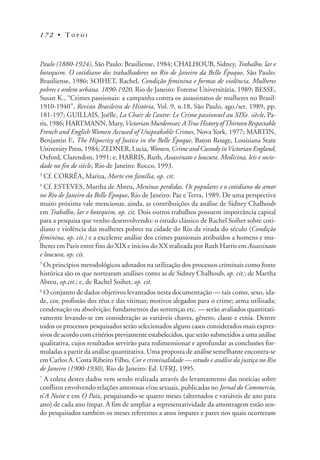 1 7 2 • T O P O I
Paulo (1880-1924), São Paulo: Brasiliense, 1984; CHALHOUB, Sidney, Trabalho, lar e
botequim. O cotidiano dos trabalhadores no Rio de Janeiro da Belle Époque, São Paulo:
Brasiliense, 1986; SOIHET, Rachel, Condição feminina e formas de violência. Mulheres
pobres e ordem urbana. 1890-1920, Rio de Janeiro: Forense Universitária, 1989; BESSE,
Susan K., “Crimes passionais: a campanha contra os assassinatos de mulheres no Brasil:
1910-1940”, Revista Brasileira de História, Vol. 9, n.18, São Paulo, ago./set. 1989, pp.
181-197; GUILLAIS, Joëlle, La Chair de l’autre: Le Crime passionnel au XIXe. siècle, Pa-
ris, 1986; HARTMANN, Mary,VictorianMurderesses:ATrueHistoryofThirteenRespectable
French and English Women Accused of Unspeakable Crimes, Nova York, 1977; MARTIN,
Benjamin F., The Hipocrisy of Justice in the Belle Époque, Baton Rouge, Louisiana State
University Press, 1984; ZEDNER, Lucia, Women, Crime and Custody inVictorian England,
Oxford, Clarendon, 1991; e, HARRIS, Ruth, Assassinato e loucura. Medicina, leis e socie-
dade no fin de siècle, Rio de Janeiro: Rocco, 1993.
3
Cf. CORRÊA, Mariza, Morte em família, op. cit.
4
Cf. ESTEVES, Martha de Abreu, Meninas perdidas. Os populares e o cotidiano do amor
no Rio de Janeiro da Belle Époque, Rio de Janeiro: Paz e Terra, 1989. De uma perspectiva
muito próxima vale mencionar, ainda, as contribuições da análise de Sidney Chalhoub
em Trabalho, lar e botequim, op. cit. Dois outros trabalhos possuem importância capital
para a pesquisa que venho desenvolvendo: o estudo clássico de Rachel Soihet sobre coti-
diano e violência das mulheres pobres na cidade do Rio da virada do século (Condição
feminina, op. cit.) e a excelente análise dos crimes passionais atribuídos a homens e mu-
lheres em Paris entre fins do XIX e inícios do XX realizada por Ruth Harris em Assassinato
e loucura, op. cit.
5
Os princípios metodológicos adotados na utilização dos processos criminais como fonte
histórica são os que nortearam análises como as de Sidney Chalhoub, op. cit.; de Martha
Abreu, op.cit.; e, de Rachel Soihet, op. cit.
6
O conjunto de dados objetivos levantados nesta documentação — tais como, sexo, ida-
de, cor, profissão dos réus e das vítimas; motivos alegados para o crime; arma utilizada;
condenação ou absolvição; fundamentos das sentenças etc. — serão avaliados quantitati-
vamente levando-se em consideração as variáveis chaves, gênero, classe e etnia. Dentre
todos os processos pesquisados serão selecionados alguns casos considerados mais expres-
sivos de acordo com critérios previamente estabelecidos, que serão submetidos a uma análise
qualitativa, cujos resultados servirão para redimensionar e aprofundar as conclusões for-
muladas a partir da análise quantitativa. Uma proposta de análise semelhante encontra-se
em Carlos A. Costa Ribeiro Filho, Cor e criminalidade — estudo e análise da justiça no Rio
de Janeiro (1900-1930), Rio de Janeiro: Ed. UFRJ, 1995.
7
A coleta destes dados vem sendo realizada através do levantamento das notícias sobre
conflitos envolvendo relações amorosas e/ou sexuais, publicadas no Jornal do Commercio,
n’A Noite e em O Paiz, pesquisando-se quatro meses (alternados e variáveis de ano para
ano) de cada ano ímpar. A fim de ampliar a representatividade da amostragem estão sen-
do pesquisados também os meses referentes a anos ímpares e pares nos quais ocorreram
 