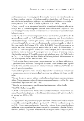 P A I X Ã O , C R I M E E R E L A Ç Õ E S D E G Ê N E R O • 1 7 3
conflitos de natureza passional, a partir de indicações presentes em outras fontes (obras
jurídicas e médicas; processos criminais; prontuários psiquiátricos; etc.). Ressalte-se que
este trabalho ainda não foi concluído: para o período 1900 a 1909 foram pesquisados 11
meses; para o de 1910 a 1919, 19 meses; e, para o de 1920 a 1929, 17 meses.
8
Como, em geral, exceto nos casos de homicídio, as notícias não informam sobre a qua-
lificação dada ao crime nos inquéritos policiais, decidi considerar em conjunto os casos
que foram registrados nas notícias como tentativas de homicídio e os que resultaram em
ferimentos graves.
9
Em 5 dos 245 casos nos quais os agressores eram do sexo masculino, o casal foi o alvo da
agressão. Em apenas 30 (ou 10,9%) dos 275 casos as agressoras eram do sexo feminino.
10
Serão utilizadas aqui as informações relativas a 63 processos de homicídio, de tentativa
de homicídio e de lesões corporais, envolvendo questões passionais, julgados na cidade do
Rio, entre meados da década de 1890 e inícios da de 1930. Destes, 20 encontram-se no
Arquivo Nacional e 33 no Arquivo do Museu do Palácio da Justiça de Niterói (sendo 29
relativos ao ITribunal do Juri e 4 relativos ao II Tribunal do Juri), tendo sido encontradas
referências bastante ricas aos 10 outros processos nos livros de Evaristo de Moraes,
Criminalidade passional. O homicídio e o homicídio-suicídio por amor, São Paulo: Saraiva
& Cia., 1933; e, de Jorge Severiano Ribeiro, Criminosos passionais. Criminosos emocio-
nais, Rio de Janeiro, Liv. Ed. Freitas Bastos, 1940.
11
Garfo, garrafas, lampião e compasso, computados como “outros”, foram utilizados por
5 agressores do sexo masculino; 1 estrangulou sua vítima, 1 usou ácido e 1 ateou fogo nas
vestes da vítima. As armas utilizadas não foram especificadas em 59 (ou 24,08%) dos 245
casos de agressões masculinas.
12
Uma mulher agrediu sua vítima cortando-lhe os cabelos e as outras duas com dentadas
e com um tamanco, respectivamente. Em 4 casos as armas utilizadas não foram especifi-
cadas.
13
Em um dos casos o agressor utilizou uma bomba de dinamite e em outro espancou sua
vítima. Nas agressões masculinas dirigidas contra outros homens o revólver foi a arma
mais utilizada, figurando em 7 dos 9 casos.
14
Uma das agressoras empurra sua vítima escada abaixo e outra utiliza vitríolo.
15
HARRIS, Ruth, op.cit., p. 256.
16
CUNHA, Maria Clementina Pereira, “De historiadoras, brasileiras e escandinavas: lou-
curas, folias e relações de gêneros no Brasil (século XIX e início do XX)”, Tempo, n. 5, Rio
de Janeiro, jun. 1998, p. 188.
17
Ibid.
18
O agrupamento das profissões/ocupações masculinas e femininas encontra-se baseado
nos modelos adotados por Boris Fausto, op. cit., pp. 89 e 192 e por Martha Abreu, op. cit.,
pp. 148-149, com algumas adaptações. Para os réus e vítimas do sexo masculino foram
arroladas as seguintes profissões/ocupações: artesãos (ferreiro, canteiro, calceteiro, funileiro,
sapateiro, pedreiro, carpinteiro, bombeiro hidráulico); jornaleiros (carregador, pintor,
 
