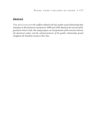 P A I X Ã O , C R I M E E R E L A Ç Õ E S D E G Ê N E R O • 1 7 7
Abstract
THIS ARTICLE EVALUATES the conflicts related to the love and/or sexual relationship that
took place in Rio de Janeiro city between 1890 and 1930. Based on the research of the
passional crimes’s trials, this study purposes an interpretation of the tensions between
the dominant values and the cultural patterns of the gender relationship spread
troughout the brazilian society at that time.
 