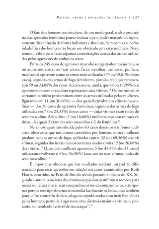 P A I X Ã O , C R I M E E R E L A Ç Õ E S D E G Ê N E R O • 1 5 7
O fato dos homens constituírem, de um modo geral, o alvo prioritá-
rio das agressões femininas parece indicar que o poder masculino, supos-
tamente disseminado de forma indistinta e absoluta, bem como a superio-
ridade física dos homens não foram um obstáculo para estas mulheres. Neste
sentido, vale a pena fazer algumas considerações acerca das armas utiliza-
das pelos agressores de ambos os sexos.
Entre os 245 casos de agressões masculinas registrados nos jornais, os
instrumentos cortantes (tais como, facas, navalhas, canivetes, punhais,
machados) aparecem como as armas mais utilizadas (75 ou 30,61% destes
casos), seguidas das armas de fogo (revólveres, pistolas, etc.) que represen-
tam 59 ou 24,08% dos casos. Acrescente-se, ainda, que 44 ou 17,95% dos
agressores do sexo masculino espancaram suas vítimas.11
Os instrumentos
cortantes também predominam entre as armas utilizadas pelas mulheres,
figurando em 11 (ou 36,66%) — dos quais 8 envolveram vítimas mascu-
linas — dos 30 casos de agressões femininas, seguidos das armas de fogo
utilizadas em 7 (ou 23,33%) destes casos — cujas vítimas eram todas do
sexo masculino. Além disto, 5 (ou 16,66%) mulheres espancaram suas ví-
timas, das quais 3 eram do sexo masculino e 2 do feminino.12
Na amostragem constituída pelos 63 casos descritos nas fontes judi-
ciais, observa-se que nos crimes cometidos por homens contra mulheres
predominam as armas de fogo, utilizadas contra 32 (ou 69,56%) das 46
vítimas, seguidas dos instrumentos cortantes usados contra 12 (ou 26,08%)
das vítimas.13
Quanto às mulheres agressoras, 5 (ou 45,45% dos 11 casos)
utilizaram revólveres e 4 (ou 36,36%) facas contra suas vítimas, todas do
sexo masculino.14
É importante observar que tais resultados revelam um padrão dife-
renciado para estas agressões em relação aos casos examinados por Ruth
Harris, ocorridos na Paris de fins do século passado e inícios do XX. Se-
gundo a autora, a maioria das criminosas passionais utilizou o revólver para
matar ou tentar matar seus companheiros ou ex-companheiros, não ape-
nas porque este tipo de arma se escondia facilmente na bolsa, mas também
porque “ao contrário da faca, adaga ou espada usadas com mais freqüência
pelos homens, permitia à agressora uma distância maior da vítima e, por-
tanto, do resultado terrível de seu ataque”.15
 