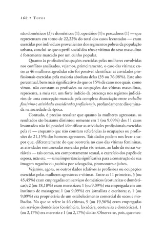 1 6 0 • T O P O I
não domésticos (3) e domésticos (1), operários (1) e pescadores (1) — que
representam em torno de 22,22% do total dos casos levantados — eram
exercidas por indivíduos provenientes dos segmentos pobres da população
urbana, conclui-se que o perfil social dos réus e vítimas do sexo masculino
é fortemente marcado por um cunho popular.
Quanto às profissões/ocupações exercidas pelas mulheres envolvidas
nos conflitos analisados, vejamos, primeiramente, o caso das vítimas: en-
tre as 46 mulheres agredidas não foi possível identificar as atividades pro-
fissionais exercidas pela maioria absoluta delas (35 ou 76,08%). Este alto
percentual, bem mais significativo do que os 15% de casos nos quais, como
vimos, não constam as profissões ou ocupações das vítimas masculinas,
representa, a meu ver, um forte indício da presença nos registros judiciá-
rios de uma concepção marcada pela completa dissociação entre trabalho
feminino e atividades consideradas profissionais, profundamente dissemina-
da na sociedade da época.
Contudo, é preciso ressaltar que quanto às mulheres agressoras, os
resultados são bastante distintos: somente em 1 (ou 9,09%) dos 11 casos
levantados não foi possível identificar as atividades profissionais exercidas
pela ré — enquanto que não constam referências às ocupações ou profis-
sões de 21,15% dos homens agressores. Tais dados podem nos levar a su-
por que, diferentemente do que ocorreria no caso das vítimas femininas,
as atividades remuneradas exercidas pelas rés teriam, ao lado de outras va-
riáveis — tais como, seu comportamento sexual, o exercício dos papéis de
esposa, mãe etc. — uma importância significativa para a construção de sua
imagem negativa ou positiva por advogados, promotores e juízes.
Vejamos, agora, os outros dados relativos às profissões ou ocupações
exercidas pelas mulheres agressoras e vítimas. Entre as 11 primeiras, 5 (ou
45,45%) eram empregadas em serviços domésticos (costureiras e domésti-
cas); 2 (ou 18,18%) eram meretrizes; 1 (ou 9,09%) era empregada em um
instituto de massagens; 1 (ou 9,09%) era jornalista e escritora; e, 1 (ou
9,09%) era proprietária de um estabelecimento comercial de secos e mo-
lhados. No que se refere às 46 vítimas, 9 (ou 19,56%) eram empregadas
em serviços domésticos (cozinheira, lavadeira, costureira e domésticas), 1
(ou 2,17%) era meretriz e 1 (ou 2,17%) do lar. Observa-se, pois, que mes-
 