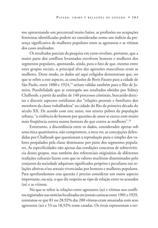 P A I X Ã O , C R I M E E R E L A Ç Õ E S D E G Ê N E R O • 1 6 1
mo apresentando um percentual muito baixo, as profissões ou ocupações
femininas identificadas podem ser consideradas como um indício da pre-
sença significativa de mulheres populares entre as agressoras e as vítimas
dos casos analisados.
Os resultados parciais da pesquisa em curso revelam, portanto, que a
maior parte dos conflitos levantados envolvem homens e mulheres dos
segmentos populares, apontando, ainda, para o fato de que, mesmo entre
estes grupos sociais, o principal alvo das agressões masculinas eram as
mulheres. Deste modo, os dados até aqui coligidos demonstram que, no
que se refere a este aspecto, as conclusões de Boris Fausto para a cidade de
São Paulo, entre 1880 e 1924,19
seriam válidas também para o Rio de Ja-
neiro. Possibilidade que se contrapõe aos resultados obtidos por Sidney
Chalhoub, a partir da análise de 140 processos criminais, buscando detec-
tar e discutir aspectos cotidianos das “relações pessoais e familiares dos
membros da classe trabalhadora” na cidade do Rio da primeira década do
século XX. De acordo com este autor, nos setores pobres da população
urbana, “a violência do homem por questões de amor se exerce com muito
mais freqüência contra outros homens do que contra as mulheres”.20
Entretanto, a discordância entre os dados, considerados apenas sob
uma ótica quantitativa, não compromete, a meu ver, as concepções defen-
didas por Chalhoub que questionam a reprodução pura e simples dos va-
lores propalados pela classe dominante por parte dos segmentos popula-
res. As especificidades não apenas das condições concretas de sobrevivên-
cia destes grupos, mas também dos referenciais originários de diferentes
tradições culturais fazem com que os valores machistas disseminados pelo
conjunto da sociedade adquiram significados próprios e peculiares nas re-
lações afetivas e/ou sexuais vivenciadas por homens e mulheres populares.
Para aprofundarmos esta questão é preciso considerar um outro aspecto
importante, ou seja, o que diz respeito ao tipo de relação entre os acusados
(as) e as vítimas.
No que se refere às relações entre agressores (as) e vítimas nos confli-
tos registrados nas notícias localizadas em jornais cariocas entre 1901 e 1929,
constatou-se que 81 ou 28,92% das 280 vítimas eram amasiadas com seus
agressores (as) e 53 ou 18,92% eram casadas. Os rivais representam a ter-
 