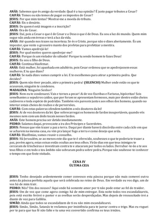 ANÁS: Sabemos que és amigo da verdade. Qual é a tua opinião? É justo pagar tributos a Cesar?
CAIFÁS: Temos ou não temos de pagar os impostos de Cesar?
JESUS: Por que mim tentas? Mostrai-me a moeda do tributo.
CAIFÁS: Eis o denário.
JESUS: De quem é está imagem e a inscrição?
ANÁS: Ora de Cesar.
JESUS: Daí, pois a Cesar o que é de Cesar e a Deus o que é de Deus. Eu sou a luz do mundo. Quem mim
segue não anda em trevas e terá a luz da vida.
ANÁS: Até quando nos trazes na incerteza. Se és o Cristo, porque não o dizes abertamente. És um
impostor, que veste o grosseiro manto dos profetas para profetizar a mentira.
CAIFÁS: Vamos apedrejá-lo!
JESUS: Por qual motivo queres apedrejar-me?
CAIFÁS: Porque és um violador do sábado! Porque tu sendo homem te fazes Deus!
JESUS: Eu sou o filho de Deus.
CAIFÁS: Continua blasfemar.
ANÁS: Está mulher, foi apanhada em adultério, pois Cesar ordenou que se apedrejassem essas
mulheres. E tu que dizes?
CAIFÁS: Se nada dizes vamos cumprir a lei. E te escolhemos para atirar a primeira pedra. Que
decides?
JESUS: Quem não tiver pecado, atire a primeira pedra! (SILENCIO) Mulher onde estão os que te
acusavam, ninguém te condenou.
MADALENA: Ninguém Senhor!
JESUS: Nem eu te condenarei. Vais e tornes a pecar! Ai de voz Escribas e Fariseus, hipócritas! Sois
semelhantes a sepulcros caídos, que por foram se apresentam formosos, mais por dentro estão cheios
cadáveres e toda espécie de podridão. Também vós pareceis justos aos olhos dos homens, quando no
interior estais cheios de roubos e de perversões.
CAIFÁS: Com estas palavras ofendem também a nós doutores da lei!
JESUS: Ai de voz doutores da lei. Que sobrecarregai os homens de fardos insuportáveis, quando vós
mesmos nem com um dedo tocais nesses fardos.
ANÁS: Este homem precisa ser detido imediatamente.
PEDRO: Saíamos daqui, provocaste a ira dos Príncipes e Sacerdotes.
JESUS: Pensas que vim trazer a paz a terra. Daqui por diante haverá discórdia entre cada ciclo em que
se acharem na mesma casa, eu vim pra lançar fogo a terra e como desejo que arda.
CAIFÁS: Blasfêmias, vamos reunir o conselho.
JESUS: Há Jerusalém, se ao menos este dia que te é oferecido, soubesses o que te poderia te trazer a
paz, porém agora, estas coisas estão ocultas aos teus olhos. Virão dias em que teus inimigos te
cercaram de trincheiras e investiram contra te e atacaram por todos os lados. Derrubar-te-ão a te aos
teus filhos e em todo o teu âmbito não sobraram pedra sobre pedra. Porque não soubesse-te conhecer
o tempo em que foste visitado.
CENA IV
ÚLTIMA CEIA
JESUS: Tenho desejado ardentemente comer convosco esta páscoa porque não mais comerei outra
antes da páscoa perfeita aquela que será celebrada no reino de Deus. Em verdade eu vos digo, um de
vos há de mim trair.
PEDRO: Nós? Um dos nossos? Aqui onde há somente amor por ti não pode estar ao fel do traidor.
JESUS: Um de voz que come agora comigo há de mim entregar. Esta noite todos vos escandalizareis,
pois está escrito ferirei o pastor e as ovelhas serão desperdiçadas. Mas depois de ressuscitado irei a
diante de voz para Galiléia.
SIMÃO: Ainda que todos se escandalizem de ti eu não mim escandalizarei.
JESUS: Simão, Simão, Satanás te reclamou por insistência para te juerar contra o trigo. Mas eu roguei
por te para que tua fé não falte e tu uma vez convertido confirma os teus irmãos.
 