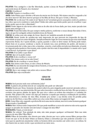 PILATOS: Vou castigá-lo e dar-lhe liberdade, açoitai a Jesus de Nazaré! (SILENCIO) Eis que vos
apresento Jesus de Nazaré, eis o homens!
CAIFÁS: Crucifica-o!
PILATOS: Tomai-o e crucifica-o vós!
ANÁS: Sabe Pilatos que o direiito a 40 anos da morte nos foi tirado. Nós temos uma lei e segundo a lei
ele deve morrer! Ele deve morrer porque se fez filho de Deus. Diz que e Cristo, o Messias.
PILATOS: Ele se diz isso? De onde és tu? Quem és tu? Levantam graves acusações contra te, pedem a
tua vida e que eu te condenes e nada dizes? Então não sabes que tenho poder para te crucificar e que
tenho poder para te dar a liberdade?
JESUS: Poder algum tu não terias sobre mim se do alto não te fosse dado, por isso, maior pecado tem
quem mim entregou a ti.
PILATOS: Trazei Barrabás. Eis que cumpro minha palavra, conforme o vosso desejo Barrabás é livre.
Agora já que foi castigado soltarei também Jesus de Nazaré.
CAIFAS: Se soltas esse não amigo de Cesar. Querés ser também acusado de traíção?
PILATOS: Basta! Acabe de assaltar-me uma impressão de que pareceis tes esquecido do tipo de
autoridade ao qual vos estas dirigindo. Inesplicavelmente fugiu de vossa memoria que essa autoridade
representa Roma. Eu é quem decido, a quem, quando e como se deve matar. Só Roma pode matar.
Dizeis bem só eu posso condenar a morte. Já notaste isso, esse problema do poder, até mesmo o
irracionais pode dar a vida, mas a dor, a injustiça, a morte, o mal enfim em toda sua dimensão, só pode
ser imposto pelos poderos. Em resumo, sem o poder não há o mal. A impunidade é o manto sob o qual
o mal florece. A proposito o que dizes?
PILATOS: E tu Caifás o que dizes?
CAIFAS: Que só tu podes matar.
PILATOS: Ei de crucificar o vosso rei?
ANÁS: Não temos outro rei se não Cesar!
PILATOS: Eis de crucificar o vosso Deus?
ANÁS: Não temos outro Deus, se não o Deus de Moisés.
PILATOS: Eu sou inocente do sangue desse homem, a voz pertence toda a responsabilidade. Que o seu
sangue não caia sobre mim!
CAIFÁS: Que o seu sangue caia sobre nós e nossos filhos!
PILATOS: Que seja crucificado!
CENA VII
VIA-SACRA
MARIA: Será preciso todo esse sofrimento, João?
JOÃO: A palavra do profeta tem de ser cumprida não pode ser alterada!
MARIA: Exceto por Deus. Somente ele poderá alterá-la, pois ninguém pode excercer pressão sobre a
sua mão ou sacear sua misericórdia. Ele que salva inocente e ovelha da boca do leão. Ele que proteje o
cordeiro das garras afiadas da águia. Ele que cria e altera as ordens das estações e o caminho do
mundo. Não poderá Ele, enviar um anjo pra deteriar a espada que ameaça a realização do sacrifício.
Ele determinará o destino de meu filho, levando pra sentar a sua direita como foi predito pelas
palavras do Rei Davi, o meu filho subirá aos céus como Elias numa carruagem de fogo!
JOÃO: Como Elias não, segundo a profecia Ele terá uma morte enfami, morrerá como homem qualquer
desperesado e humilhado!
MARIA: Não! A Deus nada é impossível, Ele que pode modificar o curso do universo não seria capaz de
apagar os pecados do mundo sem derramar o sangue de meu filho?
MADALENA: Vejam, ai vem Jesus!
MARIA: Pai celeste! Tem piedade de mim, não mim poupes qualquer sofrimento! Mais nao mim
separes de meu filho! Meu filho!!
JESUS: Filhas de Jerusalém, não choreis por mim, chorais por voz e pelos vossos filhos, porque dias
viram em que se há de dizer felizes as histeria, felizes a entranhas que não poderão conceber e os
seios que no apoderam amamentar então os homens dirão aos montes cair sobre nós e as colinas. Se
eles fazem isto ao meio verde o que acontecerá ao meio seco.
 