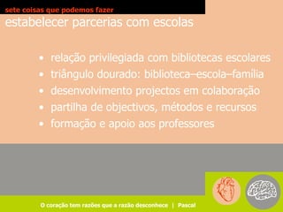 sete coisas que podemos fazer
estabelecer parcerias com escolas

        • relação privilegiada com bibliotecas escolares
        • triângulo dourado: biblioteca–escola–família
        • desenvolvimento projectos em colaboração
        • partilha de objectivos, métodos e recursos
        • formação e apoio aos professores




         O coração tem razões que a razão desconhece | Pascal
 