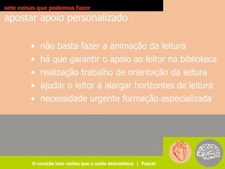 sete coisas que podemos fazer
apostar apoio personalizado

        • não basta fazer a animação da leitura
        • há que garantir o apoio ao leitor na biblioteca
        • realização trabalho de orientação da leitura
        • ajudar o leitor a alargar horizontes de leitura
        • necessidade urgente formação especializada




         O coração tem razões que a razão desconhece | Pascal
 