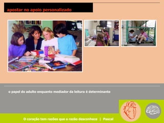 apostar no apoio personalizado




o papel do adulto enquanto mediador da leitura é determinante




         O coração tem razões que a razão desconhece | Pascal
 