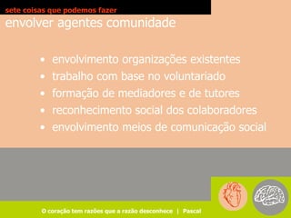 sete coisas que podemos fazer
envolver agentes comunidade

        • envolvimento organizações existentes
        • trabalho com base no voluntariado
        • formação de mediadores e de tutores
        • reconhecimento social dos colaboradores
        • envolvimento meios de comunicação social




         O coração tem razões que a razão desconhece | Pascal
 
