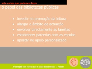sete coisas que podemos fazer
o papel das bibliotecas públicas

        • investir na promoção da leitura
        • alargar o âmbito de actuação
        • envolver directamente as famílias
        • estabelecer parcerias com as escolas
        • apostar no apoio personalizado




         O coração tem razões que a razão desconhece | Pascal
 