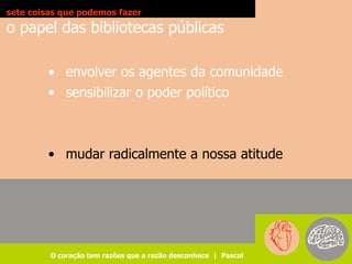 sete coisas que podemos fazer
o papel das bibliotecas públicas

        • envolver os agentes da comunidade
        • sensibilizar o poder político



        • mudar radicalmente a nossa atitude




         O coração tem razões que a razão desconhece | Pascal
 