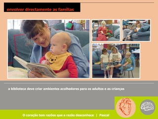 envolver directamente as famílias




a biblioteca deve criar ambientes acolhedores para os adultos e as crianças




         O coração tem razões que a razão desconhece | Pascal
 