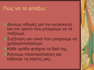 Πώς να το φτιάξω;
Δίνουμε οδηγίες για την κατασκευή
και τον τρόπο που μπορούμε να τα
παίξουμε.
Συζήτηση για υλικά που μπορούμε να
χρησιμοποιήσουμε.
Κάθε ομάδα φτιάχνει το δικό της.
Κάνουμε πλαστικοποίηση και
κόβουμε τις κάρτες μας.
 