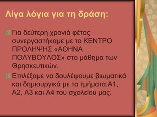 Λίγα λόγια για τη δράση:
Για δεύτερη χρονιά φέτος
συνεργαστήκαμε με το ΚΕΝΤΡΟ
ΠΡΟΛΗΨΗΣ «ΑΘΗΝΑ
ΠΟΛΥΒΟΥΛΟΣ» στο μάθημα των
Θρησκευτικών.
Επιλέξαμε να δουλέψουμε βιωματικά
και δημιουργικά με τα τμήματα:Α1,
Α2, Α3 και Α4 του σχολείου μας.
 