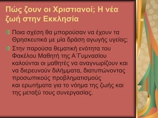 Πώς ζουν οι Χριστιανοί; Η νέα
ζωή στην Εκκλησία
Ποια σχέση θα μπορούσαν να έχουν τα
Θρησκευτικά με μία δράση αγωγής υγείας;
Στην παρούσα θεματική ενότητα του
Φακέλου Μαθητή της Α΄Γυμνασίου
καλούνται οι μαθητές να αναγνωρίζουν και
να διερευνούν διλήμματα, διατυπώνοντας
προσωπικούς προβληματισμούς
και ερωτήματα για το νόημα της ζωής και
της μεταξύ τους συνεργασίας.
 