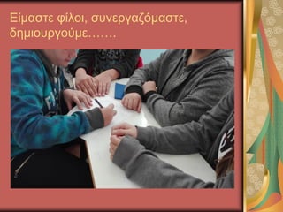Είμαστε φίλοι, συνεργαζόμαστε,
δημιουργούμε…….
 