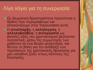 Λίγα λόγια για τη συνεργασία
Ως βιωματική δραστηριότητα προτείνεται η
δράση που περιγράφουμε και
απεικονίζουμε στην παρουσίαση αυτή.
Η συνύπαρξη, η αλληλεγγύη, η
αλληλοβοήθεια, η συνεργασία ως
βασικές αξίες του χριστιανισμού βιώνονται
ουσιαστικά, μέσω της συμμετοχής των
μαθητών σε ένα δίωρο εργαστήριο, και
θέτουν τη βάση για την ανάδειξη των
προτάσεων της χριστιανικής θρησκείας για
μια «αληθινή ζωή» στους κόλπους της
Εκκλησίας.
 