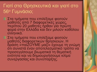Γιατί στα Θρησκευτικά και γιατί στο
56ο Γυμνάσιο;
Στα τμήματα που επιλέξαμε φοιτούν
μαθητές από 7 διαφορετικές χώρες,
περίπου 20 μαθητές ήρθαν για πρώτη
φορά στην Ελλάδα και δεν μιλούν καθόλου
ελληνικά.
Στα τμήματα που επιλέξαμε φοιτούν
μαθητές διαφορετικών θρησκειών. Η
δράση «παίΖΟΥΜΕ μαζί» έχουμε τη γνώμη
ότι συνιστά έναν αποτελεσματικό τρόπο να
προσεγγίσουμε βιωματικά τη θεματική
ενότητα και να δημιουργήσουμε κλίμα
συνεργασίας και συνύπαρξης.
 