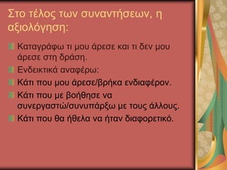 Στο τέλος των συναντήσεων, η
αξιολόγηση:
Καταγράφω τι μου άρεσε και τι δεν μου
άρεσε στη δράση.
Ενδεικτικά αναφέρω:
Κάτι που μου άρεσε/βρήκα ενδιαφέρον.
Κάτι που με βοήθησε να
συνεργαστώ/συνυπάρξω με τους άλλους.
Κάτι που θα ήθελα να ήταν διαφορετικό.
 
