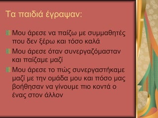 Τα παιδιά έγραψαν:
Μου άρεσε να παίζω με συμμαθητές
που δεν ξέρω και τόσο καλά
Μου άρεσε όταν συνεργαζόμασταν
και παίζαμε μαζί
Μου άρεσε το πώς συνεργαστήκαμε
μαζί με την ομάδα μου και πόσο μας
βοήθησαν να γίνουμε πιο κοντά ο
ένας στον άλλον
 