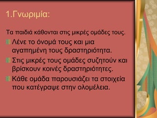 1.Γνωριμία:
Τα παιδιά κάθονται στις μικρές ομάδες τους.
Λένε το όνομά τους και μια
αγαπημένη τους δραστηριότητα.
Στις μικρές τους ομάδες συζητούν και
βρίσκουν κοινές δραστηριότητες.
Κάθε ομάδα παρουσιάζει τα στοιχεία
που κατέγραψε στην ολομέλεια.
 
