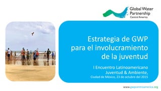 www.gwpcentroamerica.org
Estrategia de GWP
para el involucramiento
de la juventud
I Encuentro Latinoamericano
Juventud & Ambiente,
Ciudad de México, 23 de octubre del 2015
 