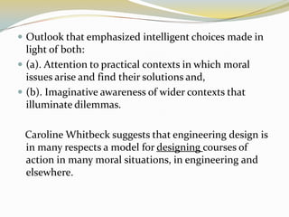  Outlook that emphasized intelligent choices made in
  light of both:
 (a). Attention to practical contexts in which moral
  issues arise and find their solutions and,
 (b). Imaginative awareness of wider contexts that
  illuminate dilemmas.

 Caroline Whitbeck suggests that engineering design is
 in many respects a model for designing courses of
 action in many moral situations, in engineering and
 elsewhere.
 