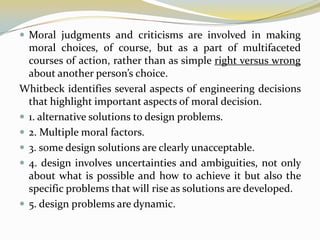  Moral judgments and criticisms are involved in making
  moral choices, of course, but as a part of multifaceted
  courses of action, rather than as simple right versus wrong
  about another person’s choice.
Whitbeck identifies several aspects of engineering decisions
  that highlight important aspects of moral decision.
 1. alternative solutions to design problems.
 2. Multiple moral factors.
 3. some design solutions are clearly unacceptable.
 4. design involves uncertainties and ambiguities, not only
  about what is possible and how to achieve it but also the
  specific problems that will rise as solutions are developed.
 5. design problems are dynamic.
 