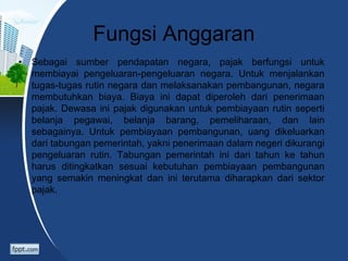 Fungsi Anggaran
• Sebagai sumber pendapatan negara, pajak berfungsi untuk
membiayai pengeluaran-pengeluaran negara. Untuk menjalankan
tugas-tugas rutin negara dan melaksanakan pembangunan, negara
membutuhkan biaya. Biaya ini dapat diperoleh dari penerimaan
pajak. Dewasa ini pajak digunakan untuk pembiayaan rutin seperti
belanja pegawai, belanja barang, pemeliharaan, dan lain
sebagainya. Untuk pembiayaan pembangunan, uang dikeluarkan
dari tabungan pemerintah, yakni penerimaan dalam negeri dikurangi
pengeluaran rutin. Tabungan pemerintah ini dari tahun ke tahun
harus ditingkatkan sesuai kebutuhan pembiayaan pembangunan
yang semakin meningkat dan ini terutama diharapkan dari sektor
pajak.
 