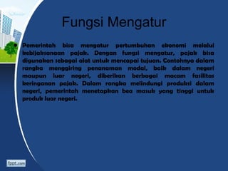 Fungsi Mengatur
• Pemerintah bisa mengatur pertumbuhan ekonomi melalui
kebijaksanaan pajak. Dengan fungsi mengatur, pajak bisa
digunakan sebagai alat untuk mencapai tujuan. Contohnya dalam
rangka menggiring penanaman modal, baik dalam negeri
maupun luar negeri, diberikan berbagai macam fasilitas
keringanan pajak. Dalam rangka melindungi produksi dalam
negeri, pemerintah menetapkan bea masuk yang tinggi untuk
produk luar negeri.
 