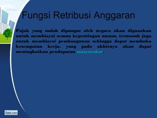 Fungsi Retribusi Anggaran
Pajak yang sudah dipungut oleh negara akan digunakan
untuk membiayai semua kepentingan umum, termasuk juga
untuk membiayai pembangunan sehingga dapat membuka
kesempatan kerja, yang pada akhirnya akan dapat
meningkatkan pendapatan masyarakat.
 