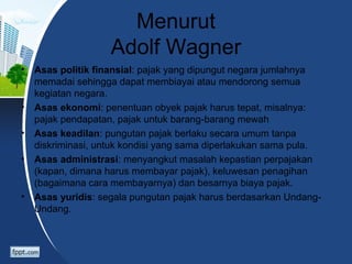 Menurut
Adolf Wagner
• Asas politik finansial: pajak yang dipungut negara jumlahnya
memadai sehingga dapat membiayai atau mendorong semua
kegiatan negara.
• Asas ekonomi: penentuan obyek pajak harus tepat, misalnya:
pajak pendapatan, pajak untuk barang-barang mewah
• Asas keadilan: pungutan pajak berlaku secara umum tanpa
diskriminasi, untuk kondisi yang sama diperlakukan sama pula.
• Asas administrasi: menyangkut masalah kepastian perpajakan
(kapan, dimana harus membayar pajak), keluwesan penagihan
(bagaimana cara membayarnya) dan besarnya biaya pajak.
• Asas yuridis: segala pungutan pajak harus berdasarkan Undang-
Undang.
 