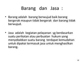 Barang dan Jasa :
• Barang adalah barang berwujud baik barang
bergerak maupun tidak bergerak dan barang tidak
berwujud.
• Jasa adalah kegiatan pelayanan yg berdasarkan
suatu perikatan atau perbuatan hukum yang
menyebabkan suatu barang terdapat kemudahan
untuk dipakai termasuk jasa untuk menghasilkan
barang.
121212
 
