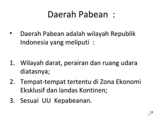Daerah Pabean :
• Daerah Pabean adalah wilayah Republik
Indonesia yang meliputi :
1. Wilayah darat, perairan dan ruang udara
diatasnya;
2. Tempat-tempat tertentu di Zona Ekonomi
Eksklusif dan landas Kontinen;
3. Sesuai UU Kepabeanan.
13
1313
 