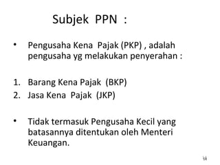 Subjek PPN :
• Pengusaha Kena Pajak (PKP) , adalah
pengusaha yg melakukan penyerahan :
1. Barang Kena Pajak (BKP)
2. Jasa Kena Pajak (JKP)
• Tidak termasuk Pengusaha Kecil yang
batasannya ditentukan oleh Menteri
Keuangan.
1414
 