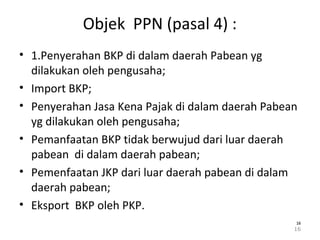 Objek PPN (pasal 4) :
• 1.Penyerahan BKP di dalam daerah Pabean yg
dilakukan oleh pengusaha;
• Import BKP;
• Penyerahan Jasa Kena Pajak di dalam daerah Pabean
yg dilakukan oleh pengusaha;
• Pemanfaatan BKP tidak berwujud dari luar daerah
pabean di dalam daerah pabean;
• Pemenfaatan JKP dari luar daerah pabean di dalam
daerah pabean;
• Eksport BKP oleh PKP.
16
1616
 