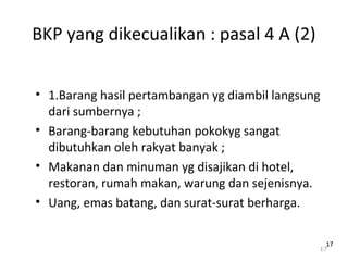 BKP yang dikecualikan : pasal 4 A (2)
• 1.Barang hasil pertambangan yg diambil langsung
dari sumbernya ;
• Barang-barang kebutuhan pokokyg sangat
dibutuhkan oleh rakyat banyak ;
• Makanan dan minuman yg disajikan di hotel,
restoran, rumah makan, warung dan sejenisnya.
• Uang, emas batang, dan surat-surat berharga.
17
1717
 