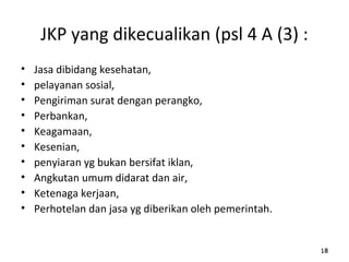 JKP yang dikecualikan (psl 4 A (3) :
• Jasa dibidang kesehatan,
• pelayanan sosial,
• Pengiriman surat dengan perangko,
• Perbankan,
• Keagamaan,
• Kesenian,
• penyiaran yg bukan bersifat iklan,
• Angkutan umum didarat dan air,
• Ketenaga kerjaan,
• Perhotelan dan jasa yg diberikan oleh pemerintah.
181818
 