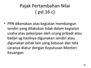 Pajak Pertambahan Nilai
( psl.16 c)
• PPN dikenakan atas kegiatan membangun
sendiri yang dilakukan tidak dalam kegiatan
usaha atau pekerjaan oleh orang pribadi atau
badan yg hasilnya digunakan sendiri atau
digunakan pihak lain yang batasan dan tata
caranya diatur dengan Keputusan Menteri
Keuangan
202020
 