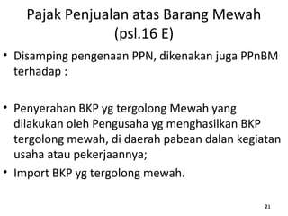 Pajak Penjualan atas Barang Mewah
(psl.16 E)
• Disamping pengenaan PPN, dikenakan juga PPnBM
terhadap :
• Penyerahan BKP yg tergolong Mewah yang
dilakukan oleh Pengusaha yg menghasilkan BKP
tergolong mewah, di daerah pabean dalan kegiatan
usaha atau pekerjaannya;
• Import BKP yg tergolong mewah.
212121
 